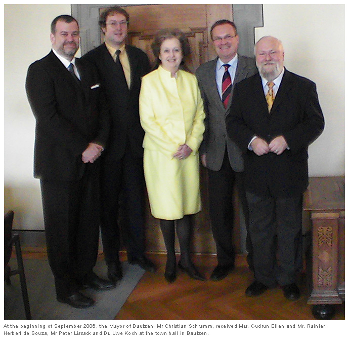 At the beginning of September 2006, the Mayor of Bautzen, Mr Christian Schramm, received Mrs. Gudrun Ellen and Mr. Rainier Herbert de Souza, Mr Peter Lissack and Dr. Uwe Koch at the town hall in Bautzen. At the beginning of September 2006, the Mayor of Bautzen, Mr Christian Schramm, received Mrs. Gudrun Ellen and Mr. Rainier Herbert de Souza, Mr Peter Lissack and Dr. Uwe Koch at the town hall in Bautzen.